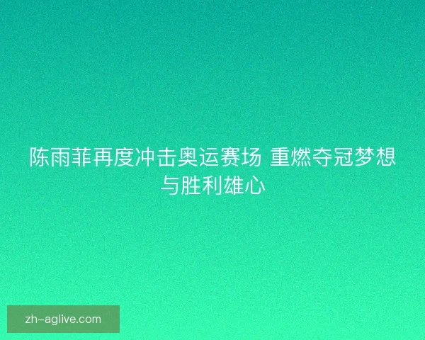 陈雨菲再度冲击奥运赛场 重燃夺冠梦想与胜利雄心
