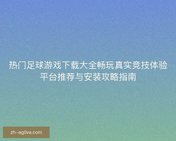 热门足球游戏下载大全畅玩真实竞技体验平台推荐与安装攻略指南