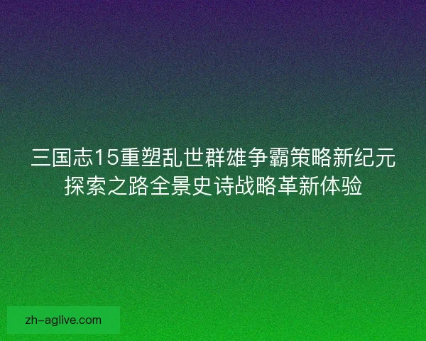 三国志15重塑乱世群雄争霸策略新纪元探索之路全景史诗战略革新体验