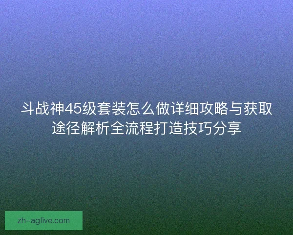 斗战神45级套装怎么做详细攻略与获取途径解析全流程打造技巧分享